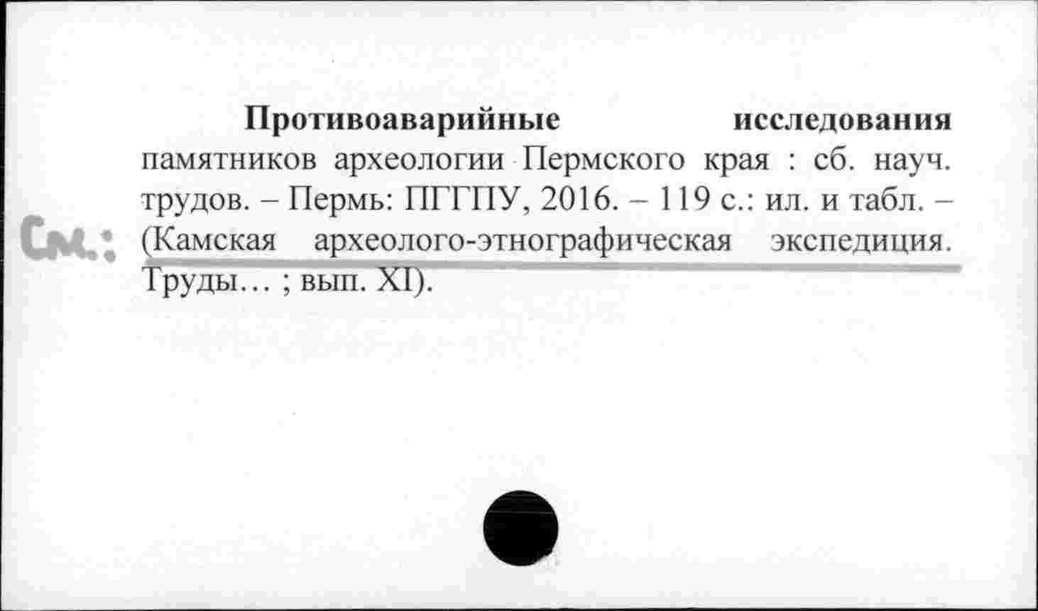 ﻿Противоаварийные	исследования
памятников археологии Пермского края : сб. науч, трудов. - Пермь: ПГТПУ, 2016. - 119 с.: ил. и табл. -(Камская археолого-этнографическая экспедиция. Труды... ; вып. XI).